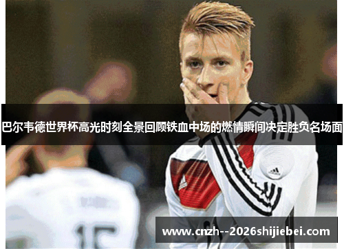 巴尔韦德世界杯高光时刻全景回顾铁血中场的燃情瞬间决定胜负名场面