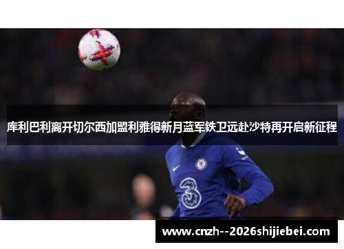 库利巴利离开切尔西加盟利雅得新月蓝军铁卫远赴沙特再开启新征程 库利巴利离开切尔西加盟利雅得新月蓝军铁卫远赴沙特再开启新征程