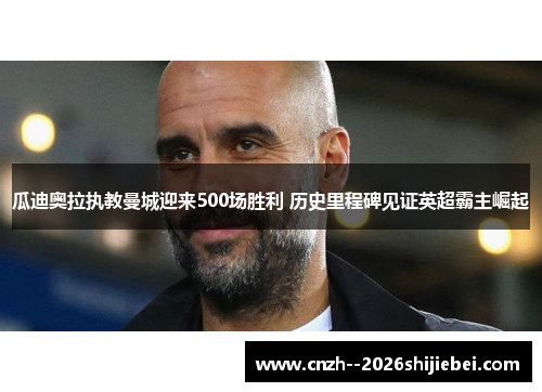 瓜迪奥拉执教曼城迎来500场胜利 历史里程碑见证英超霸主崛起