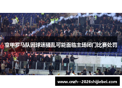意甲罗马队因球迷骚乱可能面临主场闭门比赛处罚