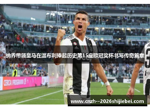 纳乔带领皇马在温布利捧起历史第15座欧冠奖杯书写传奇篇章